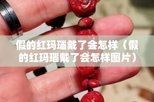 假的紅瑪瑙戴了會怎樣（假的紅瑪瑙戴了會怎樣圖片）
