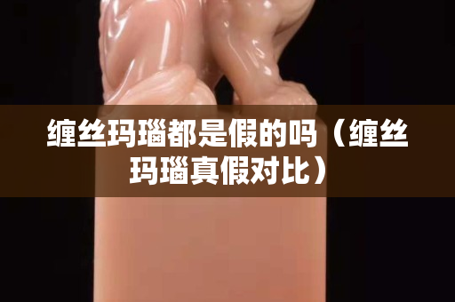 纏絲瑪瑙都是假的嗎（纏絲瑪瑙真假對比）