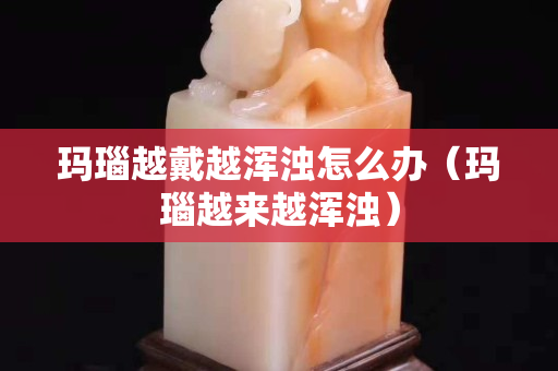 瑪瑙越戴越渾濁怎么辦（瑪瑙越來越渾濁）
