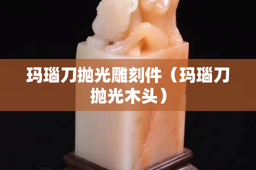 瑪瑙刀拋光雕刻件（瑪瑙刀拋光木頭）