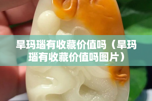 旱瑪瑙有收藏價(jià)值嗎（旱瑪瑙有收藏價(jià)值嗎圖片）