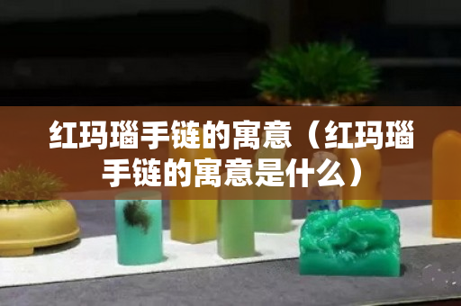 紅瑪瑙手鏈的寓意（紅瑪瑙手鏈的寓意是什么）