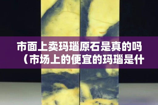 市面上賣瑪瑙原石是真的嗎（市場上的便宜的瑪瑙是什么材質(zhì)的）