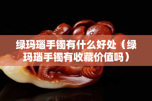 綠瑪瑙手鐲有什么好處（綠瑪瑙手鐲有收藏價值嗎）