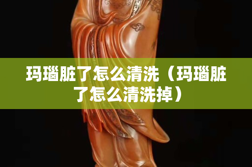 瑪瑙臟了怎么清洗（瑪瑙臟了怎么清洗掉）