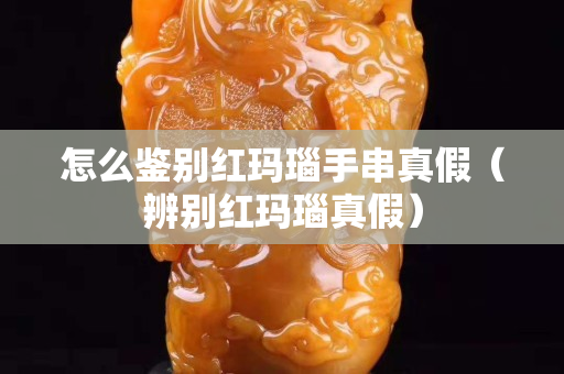 怎么鑒別紅瑪瑙手串真假（辨別紅瑪瑙真假）
