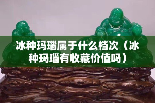 冰種瑪瑙屬于什么檔次（冰種瑪瑙有收藏價值嗎）
