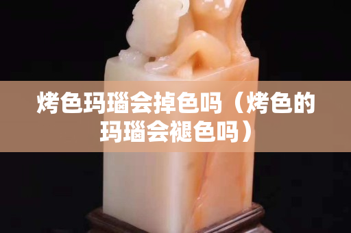 烤色瑪瑙會掉色嗎（烤色的瑪瑙會褪色嗎）