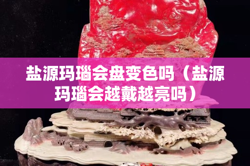 鹽源瑪瑙會盤變色嗎（鹽源瑪瑙會越戴越亮嗎）