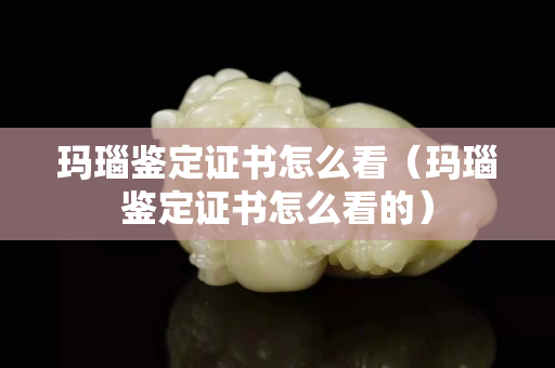 瑪瑙鑒定證書怎么看（瑪瑙鑒定證書怎么看的）