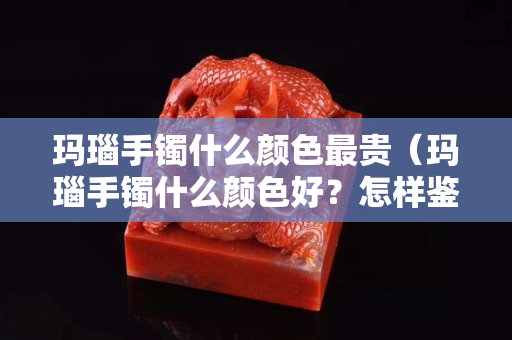 瑪瑙手鐲什么顏色最貴（瑪瑙手鐲什么顏色好？怎樣鑒別瑪瑙手鐲是否染色）