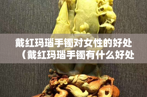 戴紅瑪瑙手鐲對女性的好處（戴紅瑪瑙手鐲有什么好處）