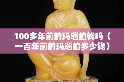 100多年前的瑪瑙值錢嗎（一百年前的瑪瑙值多少錢）