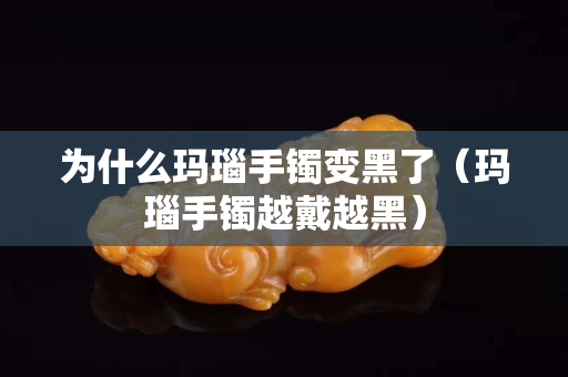 為什么瑪瑙手鐲變黑了（瑪瑙手鐲越戴越黑）