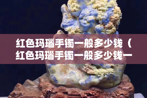 紅色瑪瑙手鐲一般多少錢（紅色瑪瑙手鐲一般多少錢一條）