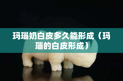 瑪瑙奶白皮多久能形成（瑪瑙的白皮形成）