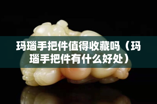 瑪瑙手把件值得收藏嗎（瑪瑙手把件有什么好處）