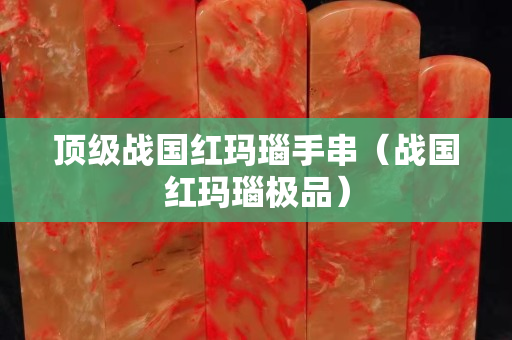 頂級戰國紅瑪瑙手串（戰國紅瑪瑙極品）