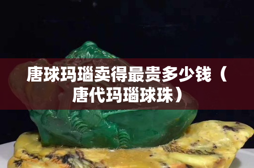 唐球瑪瑙賣得最貴多少錢（唐代瑪瑙球珠）
