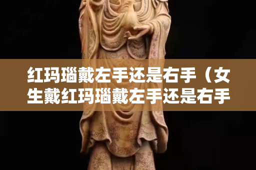 紅瑪瑙戴左手還是右手（女生戴紅瑪瑙戴左手還是右手）
