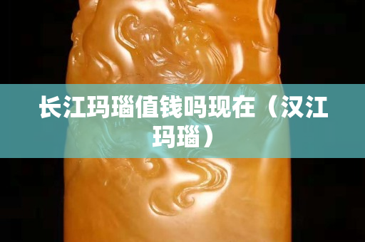 長江瑪瑙值錢嗎現在（漢江瑪瑙）