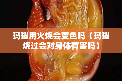 瑪瑙用火燒會變色嗎（瑪瑙燒過會對身體有害嗎）