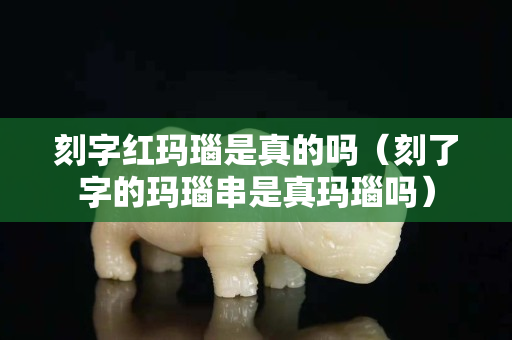 刻字紅瑪瑙是真的嗎（刻了字的瑪瑙串是真瑪瑙嗎）