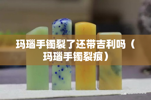瑪瑙手鐲裂了還帶吉利嗎（瑪瑙手鐲裂痕）