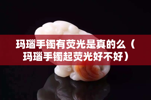 瑪瑙手鐲有熒光是真的么（瑪瑙手鐲起熒光好不好）