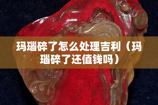 瑪瑙碎了怎么處理吉利（瑪瑙碎了還值錢嗎）