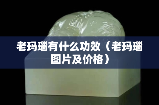 老瑪瑙有什么功效（老瑪瑙圖片及價格）