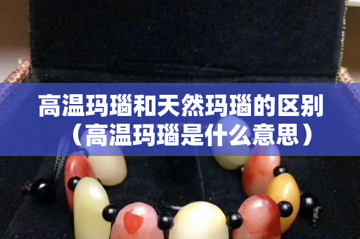 高溫瑪瑙和天然瑪瑙的區(qū)別（高溫瑪瑙是什么意思）