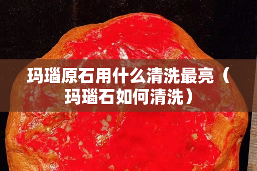 瑪瑙原石用什么清洗最亮（瑪瑙石如何清洗）