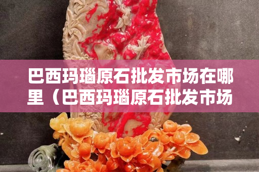 巴西瑪瑙原石批發市場在哪里（巴西瑪瑙原石批發市場在哪里呢）