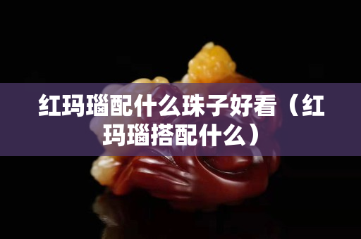 紅瑪瑙配什么珠子好看（紅瑪瑙搭配什么）