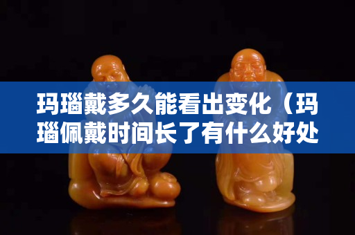 瑪瑙戴多久能看出變化（瑪瑙佩戴時間長了有什么好處）