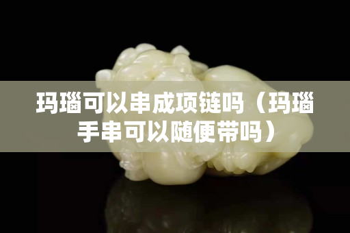 瑪瑙可以串成項鏈嗎（瑪瑙手串可以隨便帶嗎）