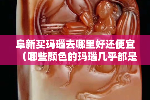 阜新買瑪瑙去哪里好還便宜（哪些顏色的瑪瑙幾乎都是假的）