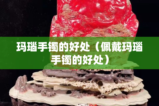 瑪瑙手鐲的好處（佩戴瑪瑙手鐲的好處）