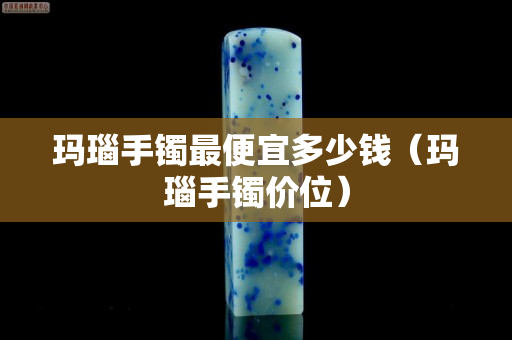 瑪瑙手鐲最便宜多少錢（瑪瑙手鐲價位）