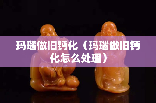 瑪瑙做舊鈣化（瑪瑙做舊鈣化怎么處理）
