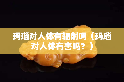 瑪瑙對人體有輻射嗎（瑪瑙對人體有害嗎？）