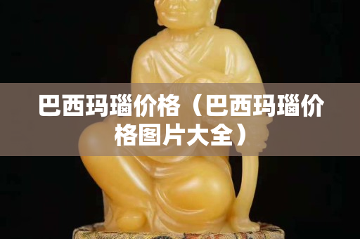 巴西瑪瑙價格（巴西瑪瑙價格圖片大全）