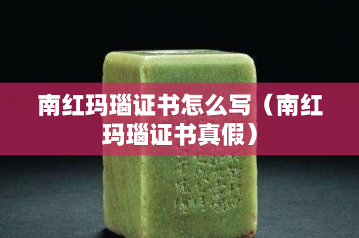 南紅瑪瑙證書怎么寫（南紅瑪瑙證書真假）