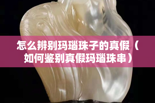 怎么辨別瑪瑙珠子的真假（如何鑒別真假瑪瑙珠串）