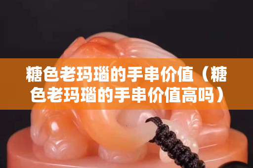糖色老瑪瑙的手串價值（糖色老瑪瑙的手串價值高嗎）