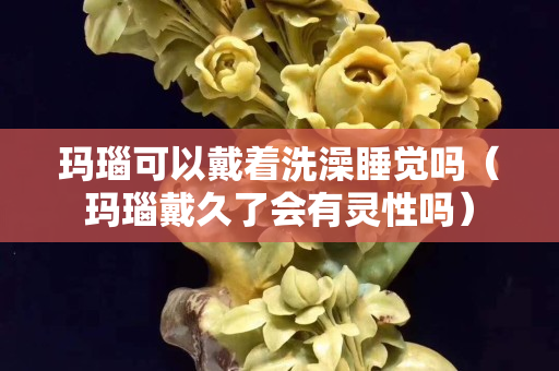瑪瑙可以戴著洗澡睡覺嗎（瑪瑙戴久了會(huì)有靈性嗎）