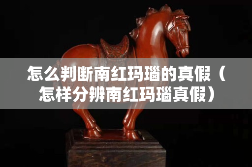 怎么判斷南紅瑪瑙的真假（怎樣分辨南紅瑪瑙真假）