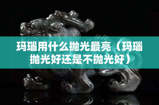 瑪瑙用什么拋光最亮（瑪瑙拋光好還是不拋光好）