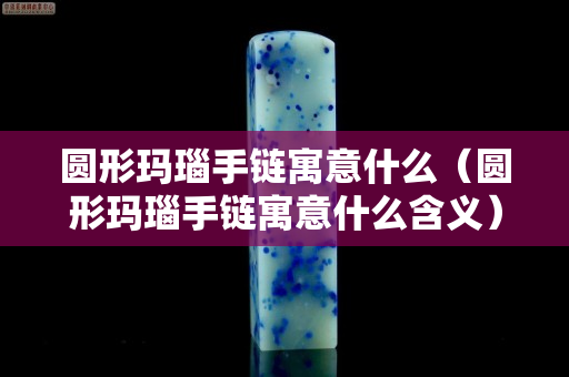 圓形瑪瑙手鏈寓意什么（圓形瑪瑙手鏈寓意什么含義）